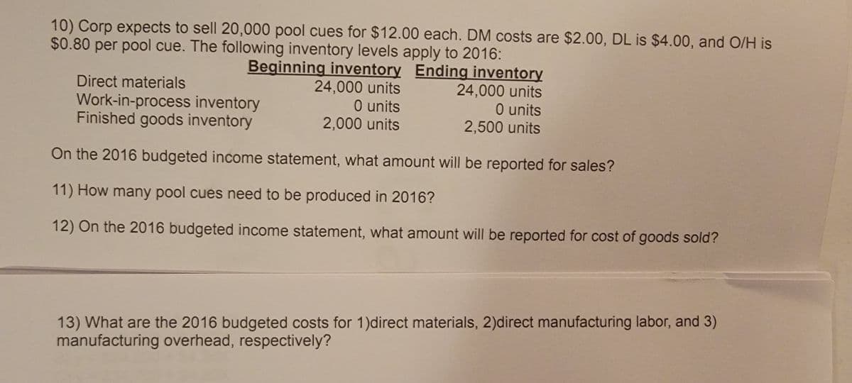 10) Corp expects to sell 20,000 pool cues for $12.00 each. DM costs are $2.00, DL is $4.00, and O/H is
$0.80 per pool cue. The following inventory levels apply to 2016:
Beginning inventory Ending inventory
Direct materials
Work-in-process inventory
Finished goods inventory
24,000 units
O units
2,000 units
24,000 units
O units
2,500 units
On the 2016 budgeted income statement, what amount will be reported for sales?
11) How many pool cues need to be produced in 2016?
12) On the 2016 budgeted income statement, what amount will be reported for cost of goods sold?
13) What are the 2016 budgeted costs for 1)direct materials, 2)direct manufacturing labor, and 3)
manufacturing overhead, respectively?