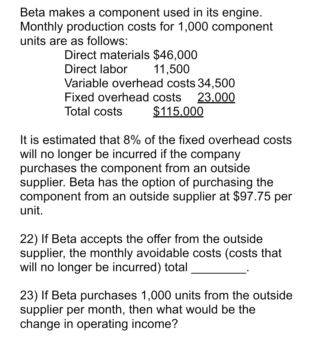 Beta makes a component used in its engine.
Monthly production costs for 1,000 component
units are as follows:
Direct materials $46,000
Direct labor
11,500
Variable overhead costs 34,500
Fixed overhead costs 23,000
Total costs $115,000
It is estimated that 8% of the fixed overhead costs
will no longer be incurred if the company
purchases the component from an outside
supplier. Beta has the option of purchasing the
component from an outside supplier at $97.75 per
unit.
22) If Beta accepts the offer from the outside
supplier, the monthly avoidable costs (costs that
will no longer be incurred) total
23) If Beta purchases 1,000 units from the outside
supplier per month, then what would be the
change in operating income?
