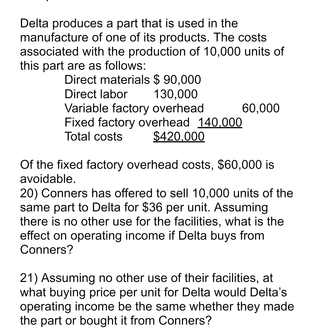 Delta produces a part that is used in the
manufacture of one of its products. The costs
associated with the production of 10,000 units of
this part are as follows:
Direct materials $ 90,000
Direct labor
130,000
Variable factory overhead
Fixed factory overhead 140,000
Total costs $420,000
60,000
Of the fixed factory overhead costs, $60,000 is
avoidable.
20) Conners has offered to sell 10,000 units of the
same part to Delta for $36 per unit. Assuming
there is no other use for the facilities, what is the
effect on operating income if Delta buys from
Conners?
21) Assuming no other use of their facilities, at
what buying price per unit for Delta would Delta's
operating income be the same whether they made
the part or bought it from Conners?