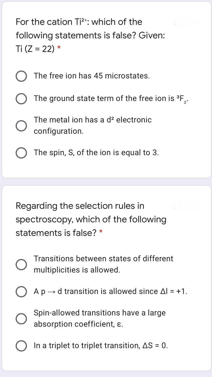 For the cation Ti?*: which of the
following statements is false? Given:
Ti (Z = 22) *
O The free ion has 45 microstates.
O The ground state term of the free ion is ³F,
2°
The metal ion has a d? electronic
configuration.
O The spin, S, of the ion is equal to 3.
Regarding the selection rules in
spectroscopy, which of the following
statements is false? *
Transitions between states of different
multiplicities is allowed.
O Ap - d transition is allowed since Al = +1.
%3D
Spin-allowed transitions have a large
absorption coefficient, ɛ.
O In a triplet to triplet transition, AS = 0.
