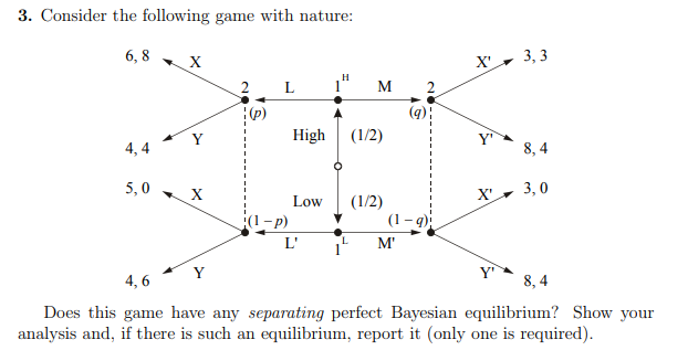 3. Consider the following game with nature:
6, 8
3, 3
X'
M
Y
High
(1/2)
Y
4, 4
8, 4
5,0
3, 0
Low
X'
(1-p)
(1/2)
(1- 9)
L'
M'
1
Y
Y
4, 6
8, 4
Does this game have any separating perfect Bayesian equilibrium? Show your
analysis and, if there is such an equilibrium, report it (only one is required).
