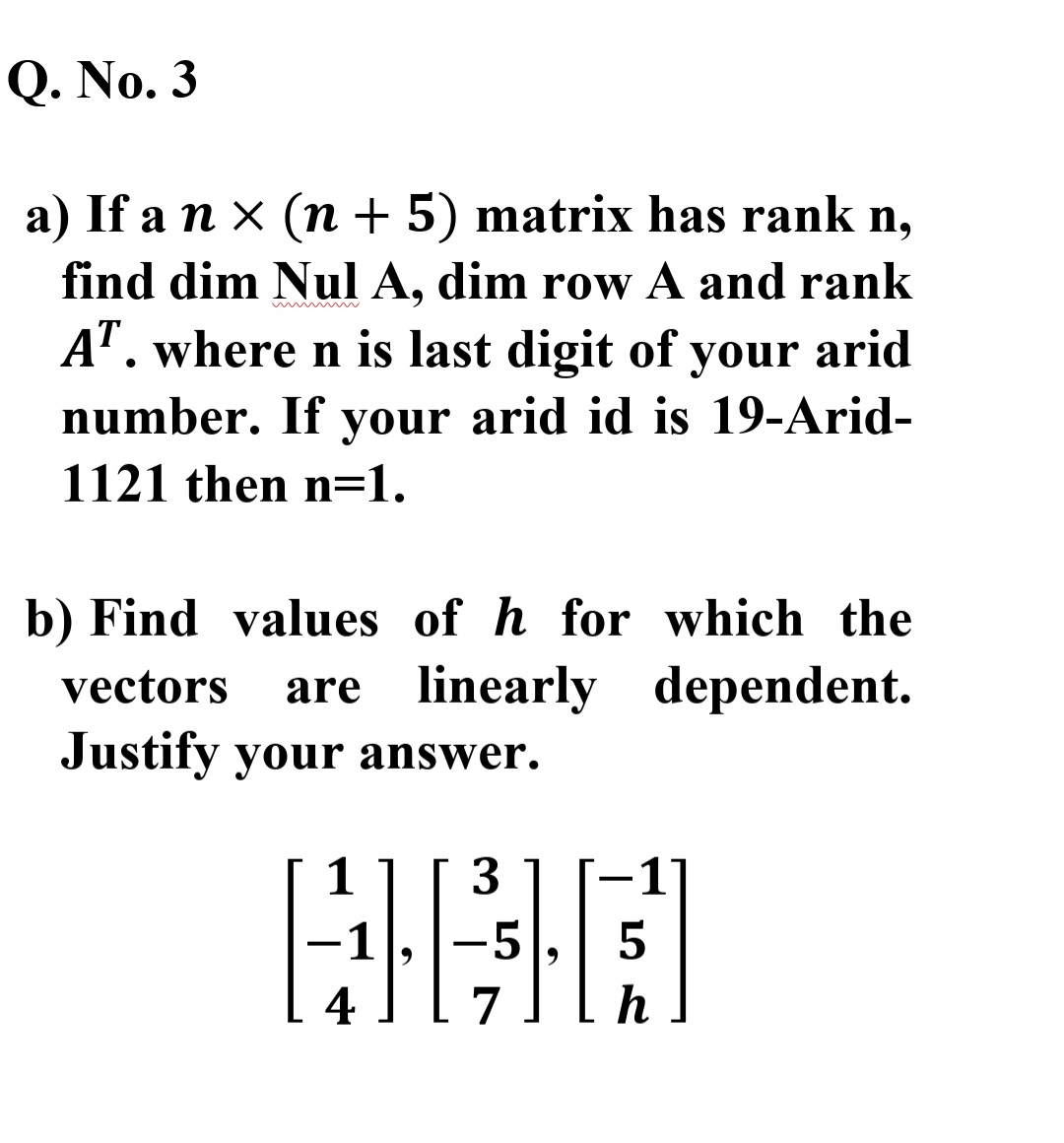 Q. No. 3
a) If a n x (n + 5) matrix has rank n,
find dim Nul A, dim row A and rank
A". where n is last digit of your arid
number. If your arid id is 19-Arid-
1121 then n=1.
b) Find values of h for which the
vectors
are
linearly dependent.
Justify your answer.
3.
-5
5
4
7
h
