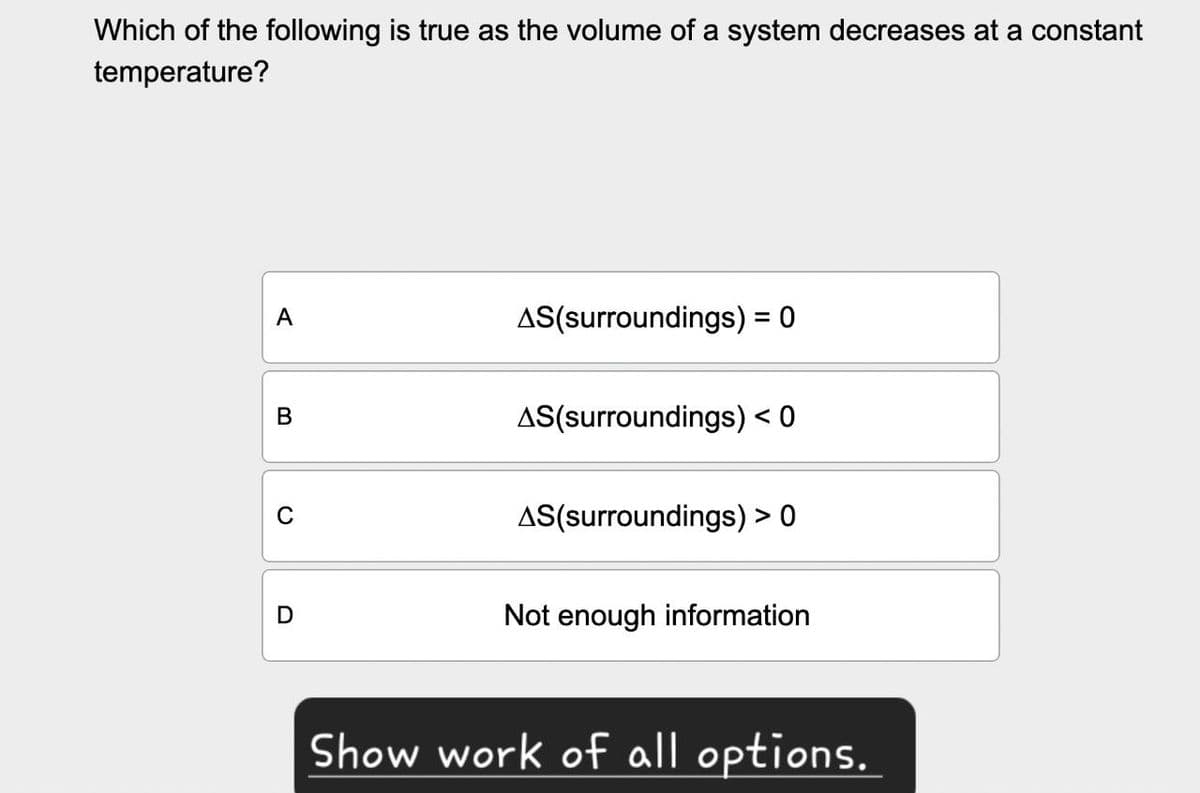 Which of the following is true as the volume of a system decreases at a constant
temperature?
A
AS(surroundings) = = 0
B
AS(surroundings) < 0
0
AS(surroundings) > 0
D
Not enough information
Show work of all options.