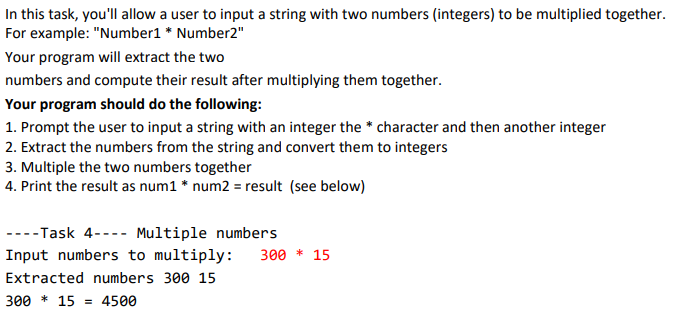 In this task, you'll allow a user to input a string with two numbers (integers) to be multiplied together.
For example: "Number1 * Number2"
Your program will extract the two
numbers and compute their result after multiplying them together.
Your program should do the following:
1. Prompt the user to input a string with an integer the * character and then another integer
2. Extract the numbers from the string and convert them to integers
3. Multiple the two numbers together
4. Print the result as num1 * num2 = result (see below)
----Task 4---- Multiple numbers
Input numbers to multiply:
300 * 15
Extracted numbers 300 15
300 * 15
4500
