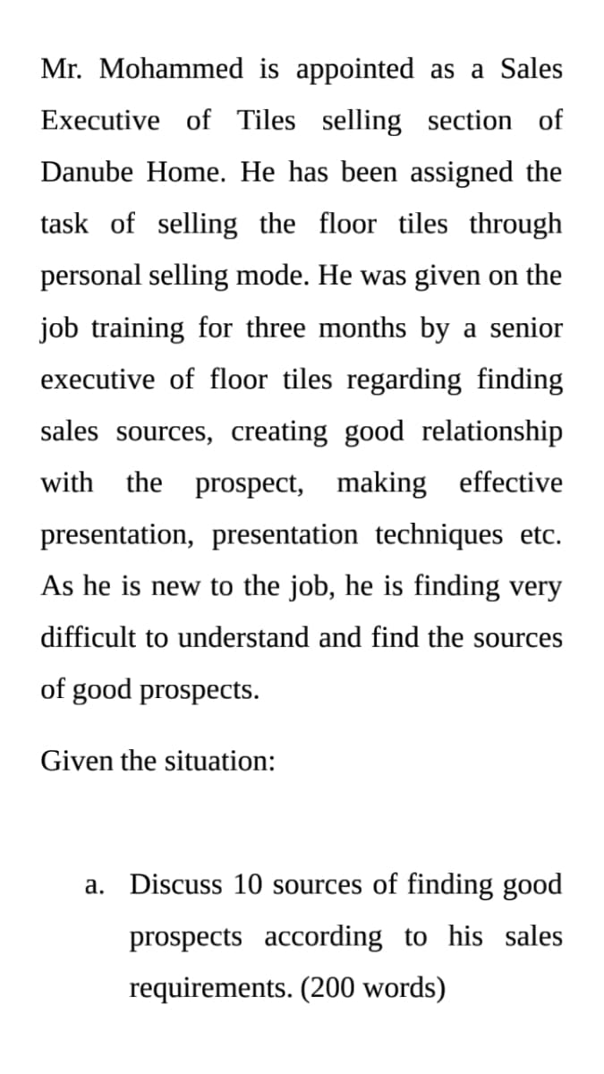 Mr. Mohammed is appointed as a Sales
Executive of Tiles selling section of
Danube Home. He has been assigned the
task of selling the floor tiles through
personal selling mode. He was given on the
job training for three months by a senior
executive of floor tiles regarding finding
sales sources, creating good relationship
with the prospect, making effective
presentation, presentation techniques etc.
As he is new to the job, he is finding very
difficult to understand and find the sources
of good prospects.
Given the situation:
a. Discuss 10 sources of finding good
prospects according to his sales
requirements. (200 words)
