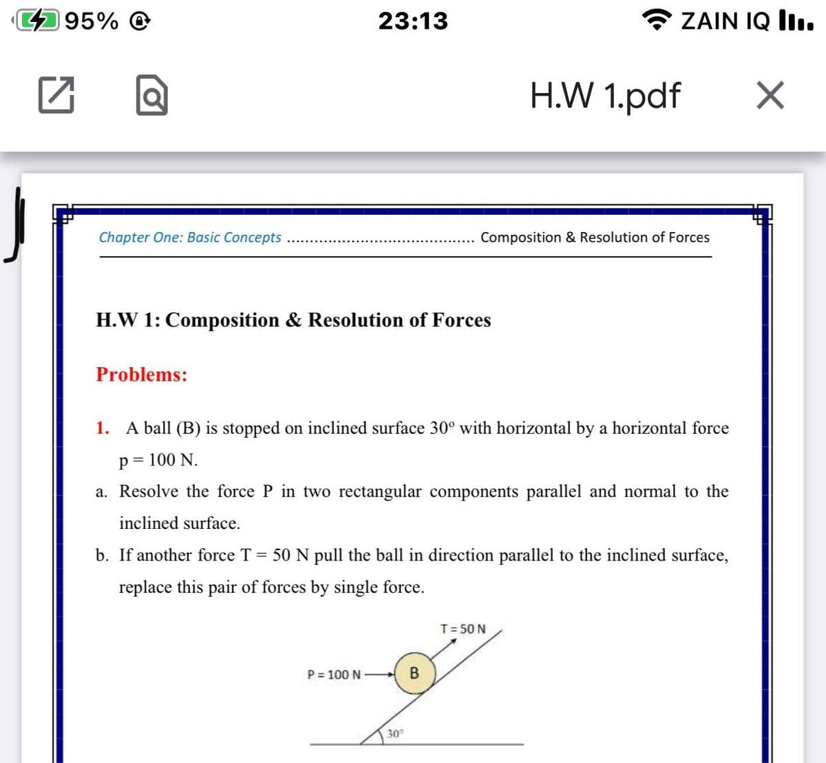 495% @
23:13
ZAIN IQ lI.
H.W 1.pdf
Chapter One: Basic Concepts
Composition & Resolution of Forces
H.W 1: Composition & Resolution of Forces
Problems:
1. A ball (B) is stopped on inclined surface 30° with horizontal by a horizontal force
p = 100 N.
a. Resolve the force P in two rectangular components parallel and normal to the
inclined surface.
b. If another force T = 50 N pull the ball in direction parallel to the inclined surface,
replace this pair of forces by single force.
T= 50 N
P = 100 N
30
