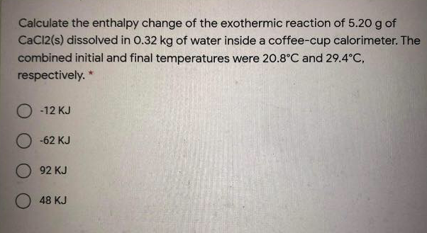 Calculate the enthalpy change of the exothermic reaction of 5.20 g of
CaCl2(s) dissolved in 0.32 kg of water inside a coffee-cup calorimeter. The
combined initial and final temperatures were 20.8°C and 29.4°C,
respectively. *
O -12 KJ
O -62 KJ
92 KJ
O 48 KJ
