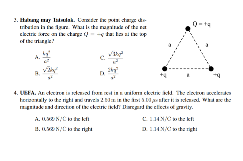 3. Habang may Tatsulok. Consider the point charge dis-
tribution in the figure. What is the magnitude of the net
electric force on the charge Q = +q that lies at the top
of the triangle?
Q= +q
a
kq?
А.
a²
С.
a?
V3kq?
В.
a?
V2kq²
D.
a?
2kq?
+q
+q
a
4. UEFA. An electron is released from rest in a uniform electric field. The electron accelerates
horizontally to the right and travels 2.50 m in the first 5.00 µus after it is released. What are the
magnitude and direction of the electric field? Disregard the effects of gravity.
A. 0.569 N/C to the left
C. 1.14 N/C to the left
D. 1.14 N/C to the right
B. 0.569 N/C to the right
