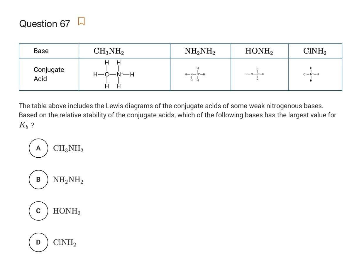 Question 67
Base
CH;NH2
NH,NH2
HONH2
CINH2
H
H
Conjugate
H.
H.
H-C-N+-H
CI-N-H
H-N- N*-H
H-0-N-H
Acid
H H
H
H
H
The table above includes the Lewis diagrams of the conjugate acids of some weak nitrogenous bases.
Based on the relative stability of the conjugate acids, which of the following bases has the largest value for
К, ?
A
CH3NH2
B
NH,NH2
HONH,
CINH2

