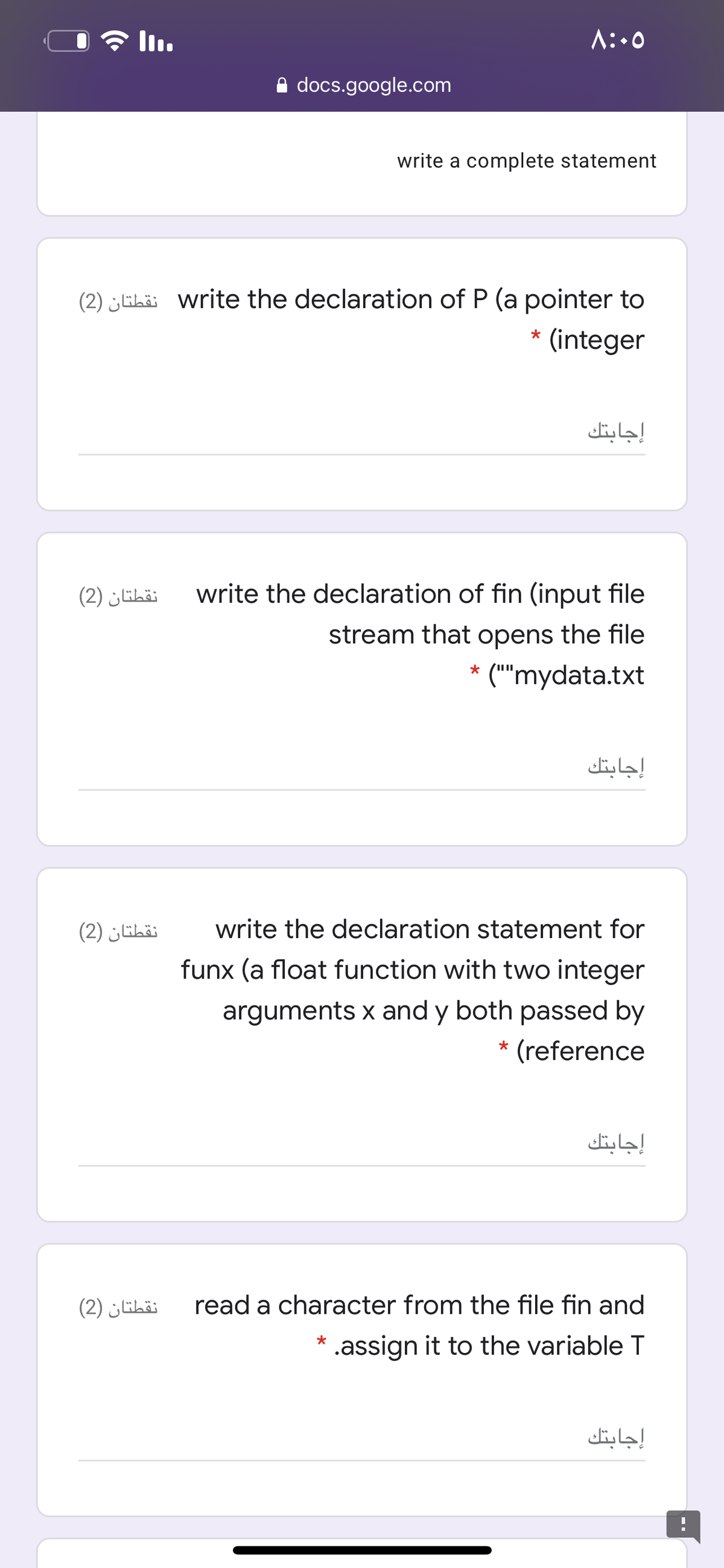 A:.0
A docs.google.com
write a complete statement
(2) „Eha: write the declaration of P (a pointer to
(integer
إجابتك
نقطتان )2(
write the declaration of fin (input file
stream that opens the file
* ("'mydata.txt
إجابتك
نقطتان )2(
write the declaration statement for
funx (a float function with two integer
arguments x and y both passed by
(reference
*
إجابتك
نقطتان )2(
read a character from the file fin and
.assign it to the variable T
إجابتك
-.
