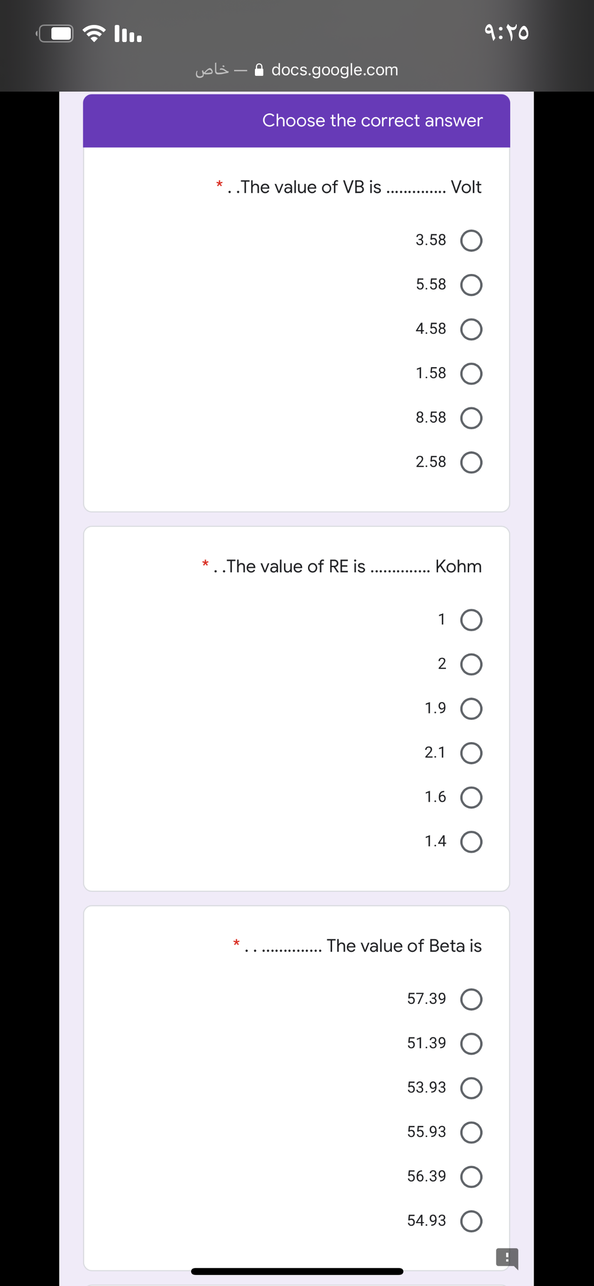 全lu
9:10
voli -A docs.google.com
Choose the correct answer
* ..The value of VB is ..
Volt
..... .... .....
3.58
5.58
4.58
1.58
8.58
2.58
* . .The value of RE is ..
Kohm
1 O
2 O
1.9 O
2.1 O
1.6
1.4 O
. The value of Beta is
57.39 O
51.39
53.93
55.93
56.39 O
54.93 O
