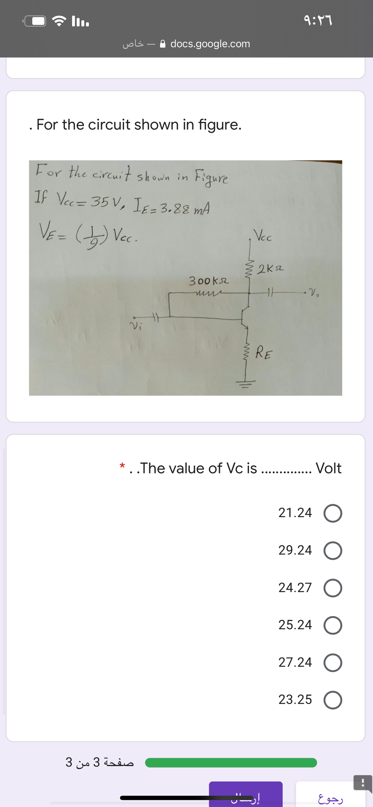 * l.
9:47
uols - A docs.google.com
. For the circuit shown in figure.
For the circuit shown in
Figure
If Vec= 35 V, Iɛ = 3.88 mA
VE=
Vc.
Vcc
%3D
2K52
300ks2
Vi
RE
* . .The value of Vc is . . Volt
.... .... ....
21.24 O
29.24 O
24.27
25.24 O
27.24 O
23.25 O
صفحة 3 من 3
رجوع
