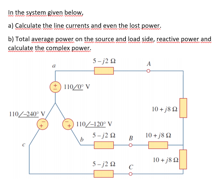 In the system given below,
ww
a) Calculate the line currents and even the lost power.
b) Total average power on the source and load side, reactive power and
calculate the complex power.
wwi w ww m
wwmm
m
5 – j2 Q
a
110/0° V
10 + j8 N
110/-240° V
110/-120° V
5- j2 N
b
10 +j8 Q
В
10 + j8 Q
5 - j2 2
C
