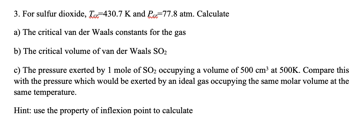 3. For sulfur dioxide, T430.7 K and Pe-77.8 atm. Calculate
a) The critical van der Waals constants for the gas
b) The critical volume of van der Waals SO2
c) The pressure exerted by 1 mole of SO₂ occupying a volume of 500 cm³ at 500K. Compare this
with the pressure which would be exerted by an ideal gas occupying the same molar volume at the
same temperature.
Hint: use the property of inflexion point to calculate