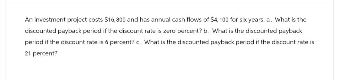 An investment project costs $16,800 and has annual cash flows of $4, 100 for six years. a. What is the
discounted payback period if the discount rate is zero percent? b. What is the discounted payback
period if the discount rate is 6 percent? c. What is the discounted payback period if the discount rate is
21 percent?