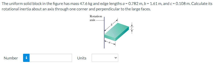 The uniform solid block in the figure has mass 47.6 kg and edge lengths a = 0.782 m, b = 1.61 m, and c = 0.108 m. Calculate its
rotational inertia about an axis through one corner and perpendicular to the large faces.
Rotation
axis
Number
Units
