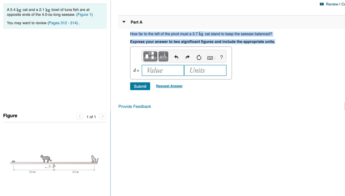 II Review I Co
A 5.4 kg cat and a 2.1 kg bowl of tuna fish are at
opposite ends of the 4.0-m-long seesaw. (Figure 1)
You may want to review (Pages 312 - 314).
Part A
How far to the left of the pivot must a 3.7 kg cat stand to keep the seesaw balanced?
Express your answer to two significant figures and include the appropriate units.
HÀ
?
d =
Value
Units
Submit
Request Answer
Provide Feedback
Figure
1 of 1
2.0 m
2.0 m
