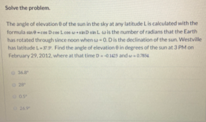 Solve the problem.
The angle of elevation 0 of the sun in the sky at any latitude Lis calculated with the
formula sine-cos D cos L cos o sanD sin L wis the number of radians that the Earth
has rotated through since noon when w-0. Dis the declination of the sun. Westville
has latitude L-379. Find the angle of elevation 0 in degrees of the sun at 3 PM on
February 29, 2012, where at that time D-01e5 and w0.7854
368
O 28
26.9
