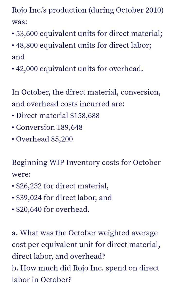 Rojo Inc.s production (during October 2010)
was:
• 53,600 equivalent units for direct material;
• 48,800 equivalent units for direct labor;
and
• 42,000 equivalent units for overhead.
In October, the direct material, conversion,
and overhead costs incurred are:
Direct material $158,688
Conversion 189,648
Overhead 85,200
Beginning WIP Inventory costs for October
were:
• $26,232 for direct material,
• $39,024 for direct labor, and
• $20,640 for overhead.
a. What was the October weighted average
cost per equivalent unit for direct material,
direct labor, and overhead?
b. How much did Rojo Inc. spend on direct
labor in October?
