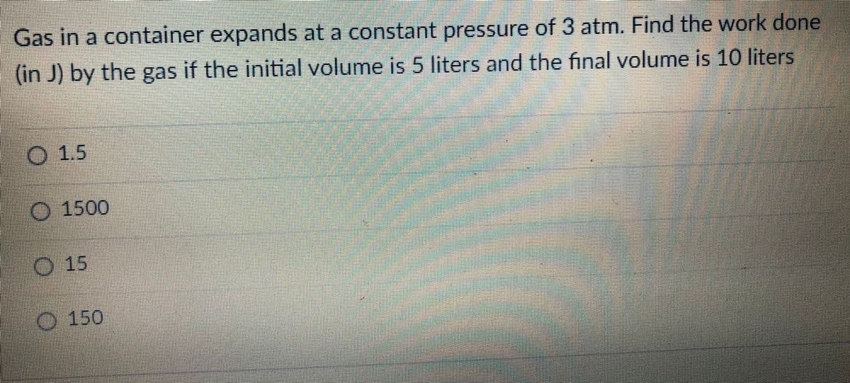 Gas in a container expands at a constant pressure of 3 atm. Find the work done
(in J) by the gas if the initial volume is 5 liters and the final volume is 10 liters
O 1.5
O 1500
15
-150
