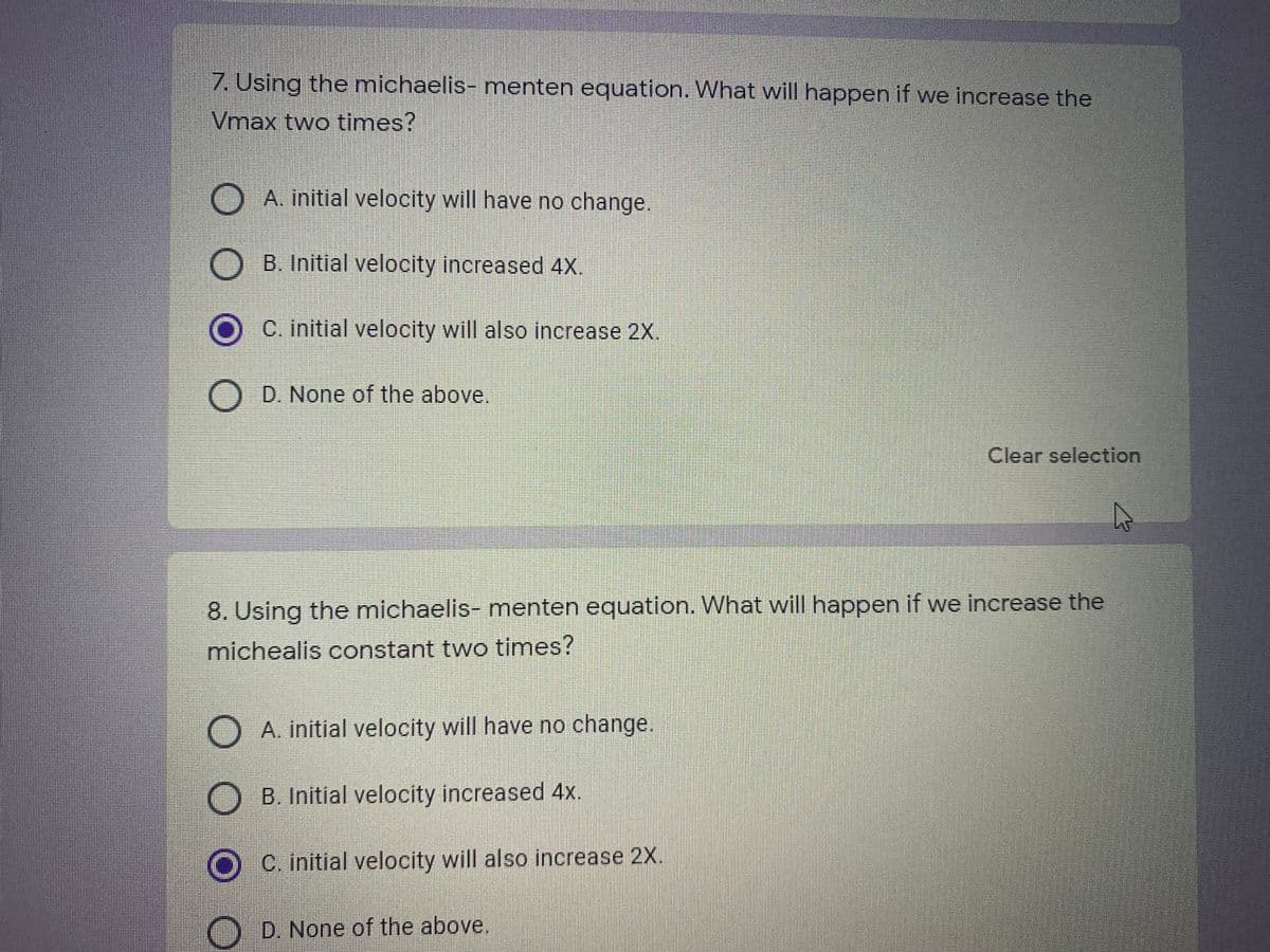 7. Using the michaelis- menten equation. What will happen if we increase the
Vmax two times?
A. initial velocity will have no change.
B. Initial velocity increased 4X.
O C. initial velocity will also increase 2X.
D. None of the above.
Clear selection
8. Using the michaelis- menten equation. What will happen if we increase the
michealis constant two times?
A. initial velocity will have no change.
O B. Initial velocity increased 4x.
C. initial velocity will also increase 2X.
O
D. None of the above.
