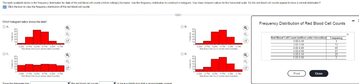 The table available below is the frequency distribution for dala of the red blood cell counts (million cells/uL) for males. Use the frequency distribution to construct a histogram. Use class middpoint values for the horizontal scale. Do the red blood cell counts appear to have a normal distribution?
E Click the icon to view the frequency distribution of the red blood cell counts
Which histogram below shows the data?
Frequency Distribution of Red Blood Cell Counts
OA.
O B.
Red Blood Cell Count (million cells / microliter Frequency
3.00-3.49
3.50-3 99
4.00-4.49
4.50-4.99
5.00-6.49
5.50-5 99
13
1.245 1.745 4.145 4.745 5.245 5745
1.245 1.745 4.245 4.745 s245 5.745
Red Biood Gell Count (milon celsimiorolter)
49
Red Blood Cell Count (million oellsimicro iter)
57
OC.
OD.
3.245 3.745 4245 4.745 5245 5745
3.245 3.745 4.245 4.745 5245 5.745
Print
Done
Red Blood Cell Count (milion cellsimioro iter)
Red Blood Cell Count (million oellsimioroliter)
the red blood cell counte
