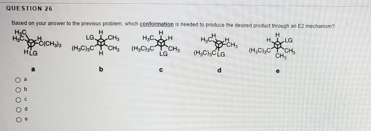 QUESTION 26
Based on your answer to the previous problem, which conformation is needed to produce the desired product through an E2 mechanism?
H3C
H.
H 1 LG
H,C
CH3
LG CH3
H3CH
-C(CHa)
HLG
(H3C);C CH3
LG
(H3C)3C CH3
(H,C),CLG
(H3C),C CH,
CH3
d.
e
a
a
e
O O
