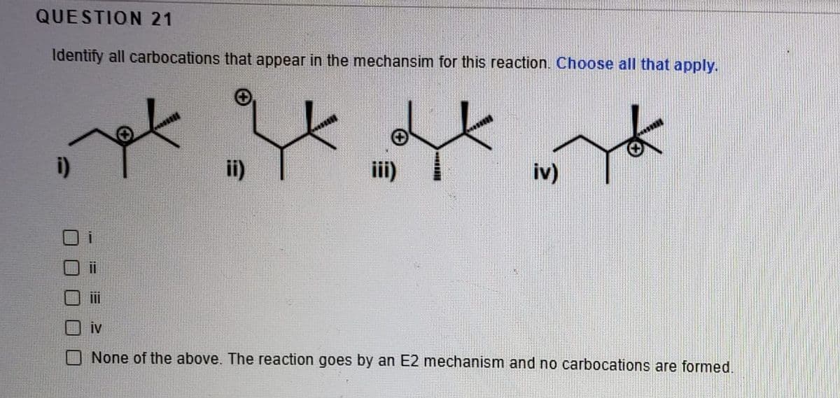 QUESTION 21
Identify all carbocations that appear in the mechansim for this reaction. Choose all that apply.
i)
ii)
iii)
iv)
iv
None of the above. The reaction goes by an E2 mechanism and no carbocations are formed.

