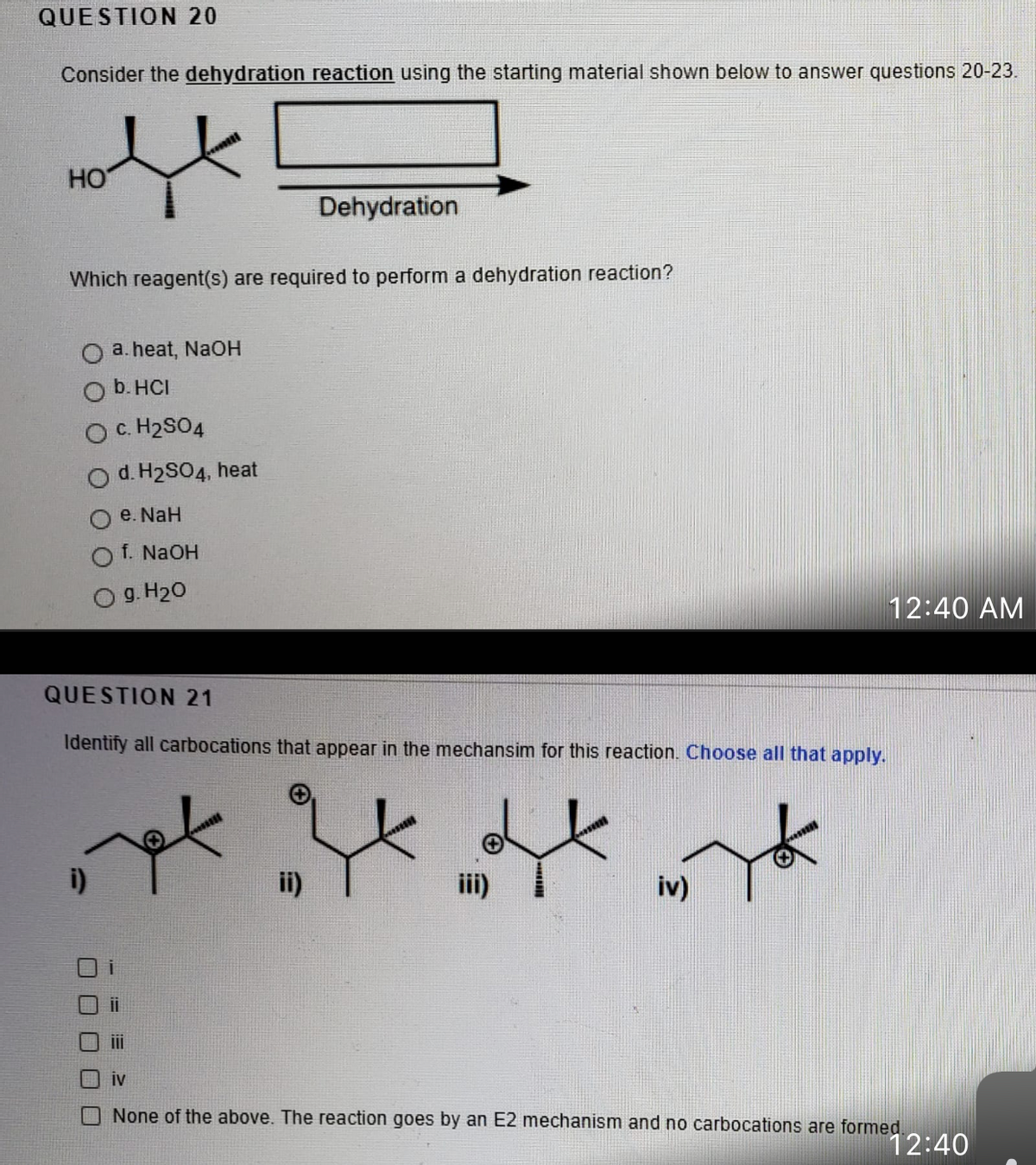 QUESTION 20
Consider the dehydration reaction using the starting material shown below to answer questions 20-23.
HO
Dehydration
Which reagent(s) are required to perform a dehydration reaction?
a. heat, NaOH
b. HCI
O C. H2SO4
d. H2SO4, heat
e. NaH
f. NAOH
g. H20
12:40 AM
QUESTION 21
Identify all carbocations that appear in the mechansim for this reaction. Choose all that apply.
i)
ii)
iv)
iv
None of the above. The reaction goes by an E2 mechanism and no carbocations are formed
12:40
口ロ□□
