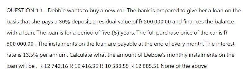 QUESTION 11. Debbie wants to buy a new car. The bank is prepared to give her a loan on the
basis that she pays a 30% deposit, a residual value of R 200 000.00 and finances the balance
with a loan. The loan is for a period of five (5) years. The full purchase price of the car is R
800 000.00. The instalments on the loan are payable at the end of every month. The interest
rate is 13.5% per annum. Calculate what the amount of Debbie's monthly instalments on the
loan will be. R 12 742.16 R 10 416.36 R 10 533.55 R 12 885.51 None of the above