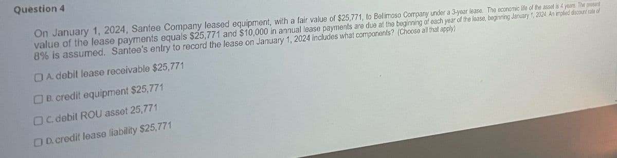 Question 4
On January 1, 2024, Santee Company leased equipment, with a fair value of $25,771, to Bellimoso Company under a 3-year lease. The economic life of the asset is 4 years. The prosent
value of the lease payments equals $25,771 and $10,000 in annual lease payments are due at the beginning of each year of the lease, beginning January 1, 2024, An implied discount rate of
8% is assumed. Santee's entry to record the lease on January 1, 2024 includes what components? (Choose all that apply)
OA. debit lease receivable $25,771
B. credit equipment $25,771
OC.debil ROU asset 25,771
OD.credit lease liability $25,771