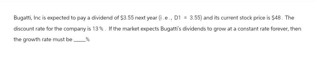 Bugatti, Inc is expected to pay a dividend of $3.55 next year (i. e., D1 = 3.55) and its current stock price is $48. The
discount rate for the company is 13%. If the market expects Bugatti's dividends to grow at a constant rate forever, then
the growth rate must be %