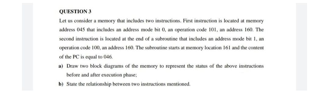 QUESTION 3
Let us consider a memory that includes two instructions. First instruction is located at memory
address 045 that includes an address mode bit 0, an operation code 101, an address 160. The
second instruction is located at the end of a subroutine that includes an address mode bit 1, an
operation code 100, an address 160. The subroutine starts at memory location 161 and the content
of the PC is equal to 046.
a) Draw two block diagrams of the memory to represent the status of the above instructions
before and after execution phase;
b) State the relationship between two instructions mentioned.
