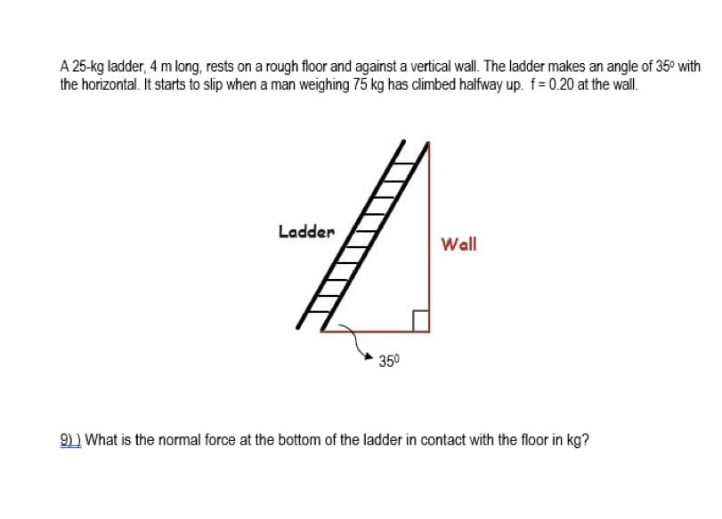 A 25-kg ladder, 4 m long, rests on a rough floor and against a vertical wall. The ladder makes an angle of 35° with
the horizontal. It starts to slip when a man weighing 75 kg has climbed halfway up. f= 0.20 at the wall.
Ladder
Wall
350
9) ) What is the normal force at the bottom of the ladder in contact with the floor in kg?
