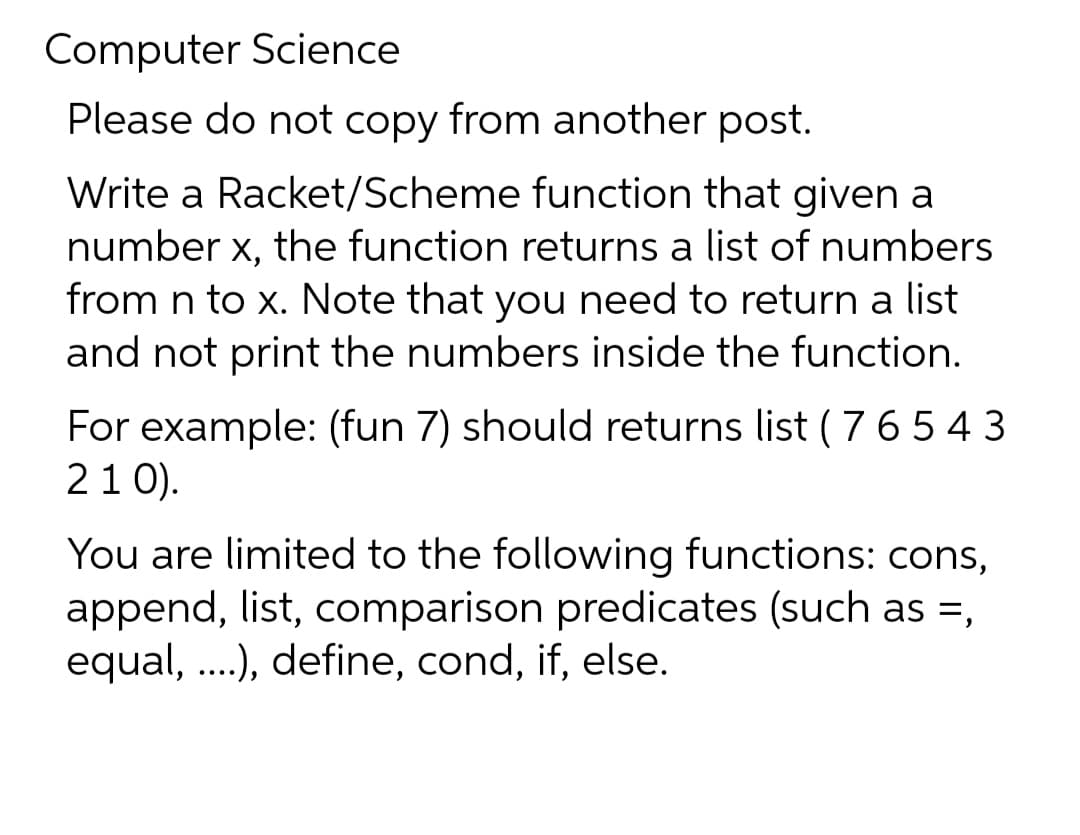 Computer Science
Please do not copy from another post.
Write a Racket/Scheme function that given a
number x, the function returns a list of numbers
from n to x. Note that you need to return a list
and not print the numbers inside the function.
For example: (fun 7) should returns list ( 765 43
21 0).
You are limited to the following functions: cons,
append, list, comparison predicates (such as =,
equal, ...), define, cond, if, else.

