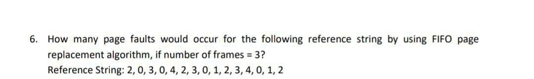 6. How many page faults would occur for the following reference string by using FIFO page
replacement algorithm, if number of frames = 3?
Reference String: 2, 0, 3, 0, 4, 2, 3, 0, 1, 2, 3, 4, 0, 1, 2
