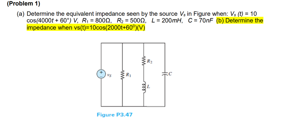 (Problem 1)
(a) Determine the equivalent impedance seen by the source Vs in Figure when: Vs (t) = 10
cos(4000t + 60°) V, R₁ = 8000, R₂ = 5000, L = 200mH, C = 70nF (b) Determine the
impedance when vs(t)=10cos(2000t+60°)(V)
R₂
**F
R₁
VS
www
Figure P3.47
ele