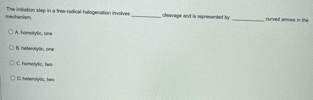 The initiation step in a free-radical halogenation involves
mechanism.
OA. homolytic, one
OB. heterolytic, one
OC. homolytic, two
O D. heterolytic, two
cleavage and is represented by
curved arrows in the