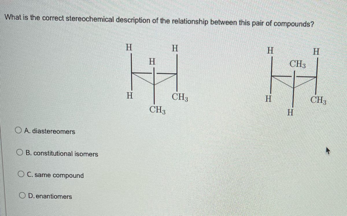 What is the correct stereochemical description of the relationship between this pair of compounds?
CH3
H H
CH3
CH3
CH3
H
A. diastereomers
OB. constitutional isomers
OC. same compound
OD. enantiomers