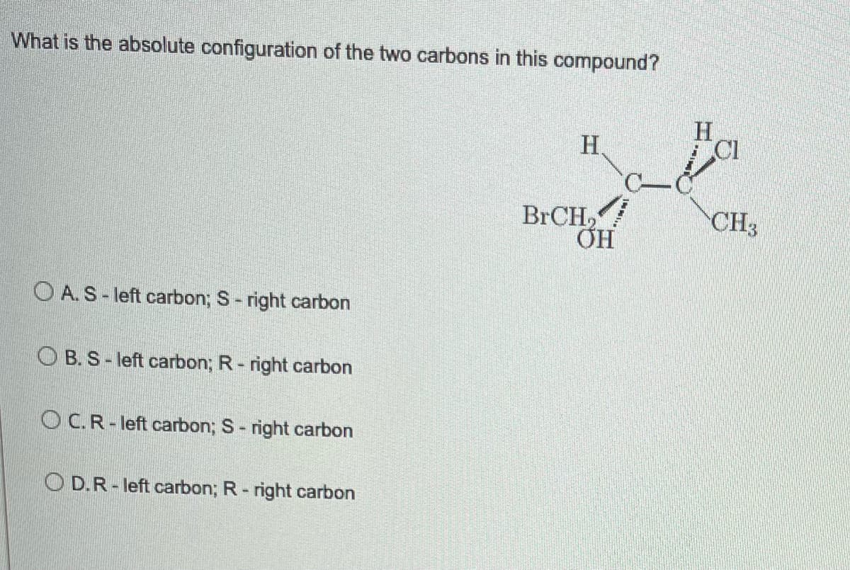 What is the absolute configuration of the two carbons in this compound?
H
H
BrCH,
OA. S-left carbon; S- right carbon
OB. S-left carbon; R - right carbon
OC. R-left carbon; S- right carbon
OD. R-left carbon; R-right carbon
OH
CI
CH3