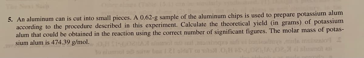 (Tal
5. An aluminum can is cut into small pieces. A 0.62-g sample of the aluminum chips is used to prepare potassium alum
according to the procedure described in this experiment. Calculate the theoretical yield (in grams) of potassium
alum that could be obtained in the reaction using the correct number of significant figures. The molar mass of potas-
sium alum is 474.39 g/mol.
IA slotnol or ecrl nom
To alummot odi auirw bas 1.21 oldsT o olo
muls muizenio9
2- ai slimnal ani
pro airfh
