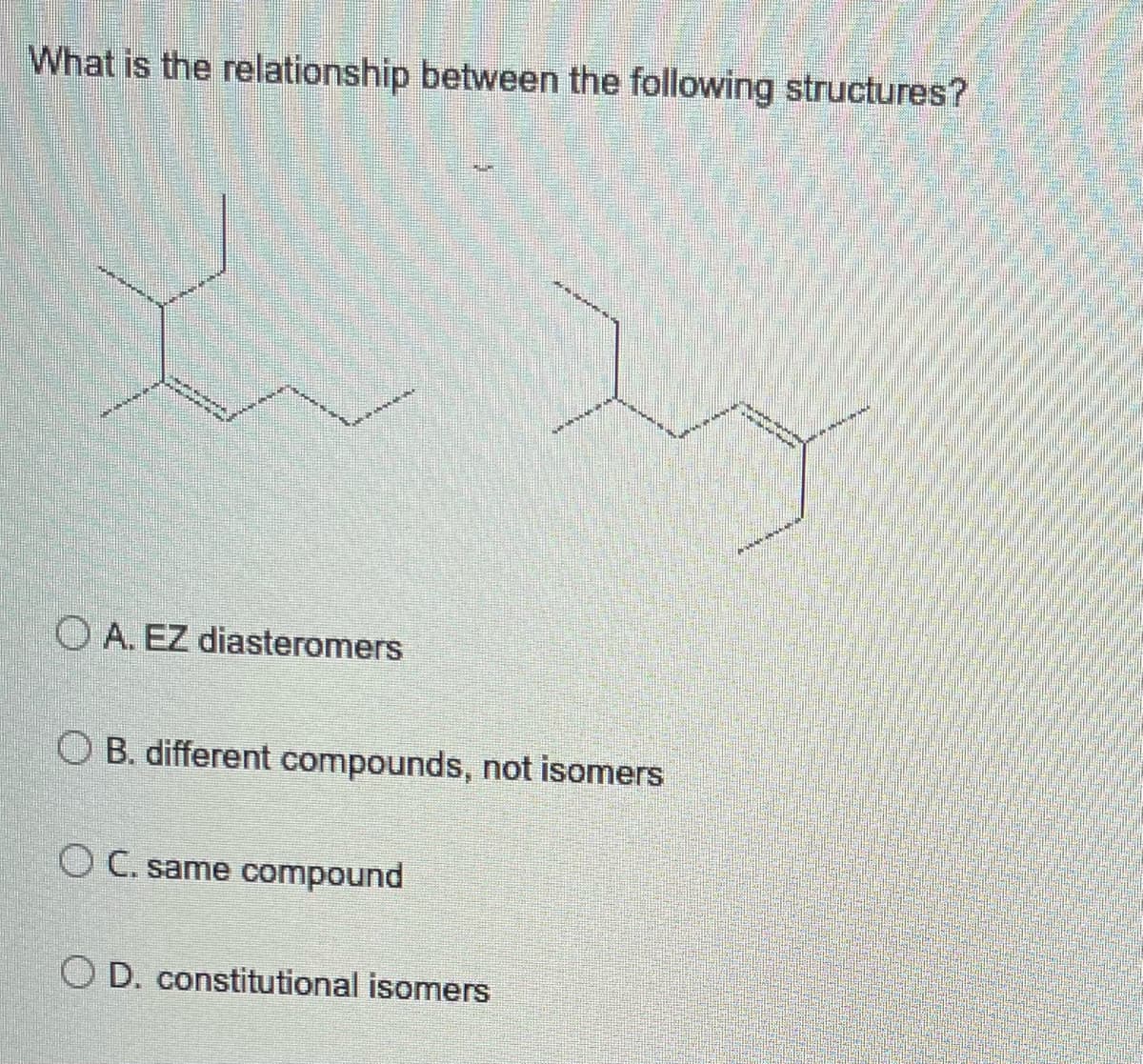 What is the relationship between the following structures?
********
A. EZ diasteromers
OB. different compounds, not isomers
OC. same compound
OD. constitutional isomers
wen
W