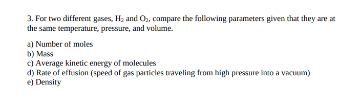 3. For two different gases, H2 and O2, compare the following parameters given that they are at
the same temperature, pressure, and volume.
a) Number of moles
b) Mass
c) Average kinetic energy of molecules
d) Rate of effusion (speed of gas particles traveling from high pressure into a vacuum)
e) Density
