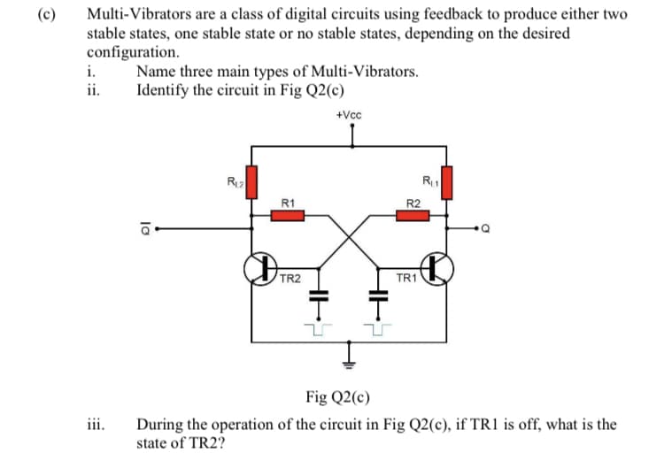 Multi-Vibrators are a class of digital circuits using feedback to produce either two
stable states, one stable state or no stable states, depending on the desired
configuration.
i.
ii.
(c)
Name three main types of Multi-Vibrators.
Identify the circuit in Fig Q2(c)
+Vcc
R1
R2
TR2
TR1
Fig Q2(c)
iii.
During the operation of the circuit in Fig Q2(c), if TR1 is off, what is the
state of TR2?
lo
