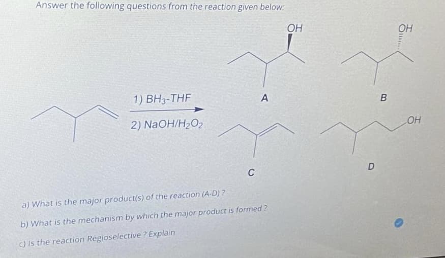 Answer the following questions from the reaction given below:
OH
OH
1) BH3-THF
2) NAOH/H2O2
OH
C
a) What is the major product(s) of the reaction (A-D) ?
b) What is the mechanism by which the major product is formed ?
c) Is the reaction Regioselective ? Explain
DI
A.
