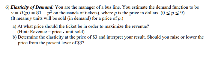 6) Elasticity of Demand: You are the manager of a bus line. You estimate the demand function to be
y = D(p) = 81 – p² on thousands of tickets), where p is the price in dollars. (0 < p < 9)
(It means y units will be sold (in demand) for a price of p.)
a) At what price should the ticket be in order to maximize the revenue?
(Hint: Revenue = price • unit-sold)
b) Determine the elasticity at the price of $3 and interpret your result. Should you raise or lower the
price from the present lever of $3?

