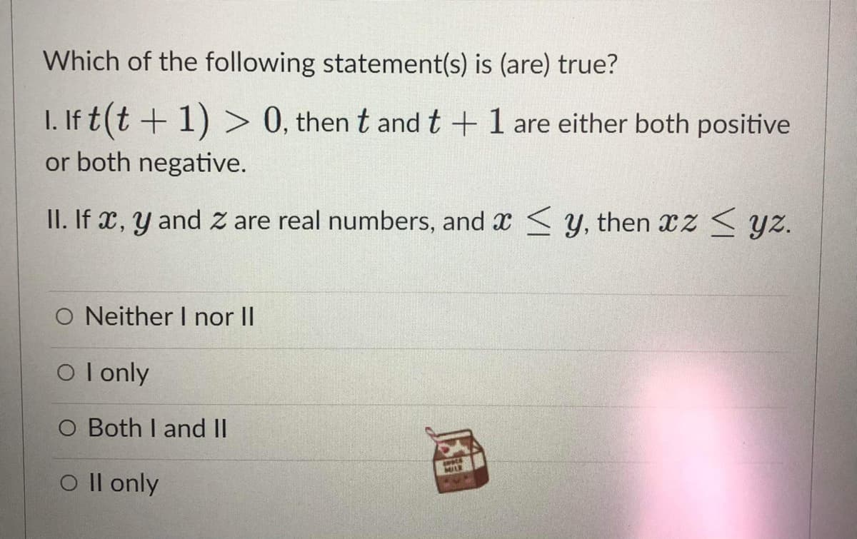 Which of the following statement(s) is (are) true?
I. If t(t + 1) > 0, then t and t +1 are either both positive
or both negative.
II. If x, y and Z are real numbers, and x < Y, then xz < yz.
O Neither I nor II
O l only
O Both I and II
MILK
O Il only
