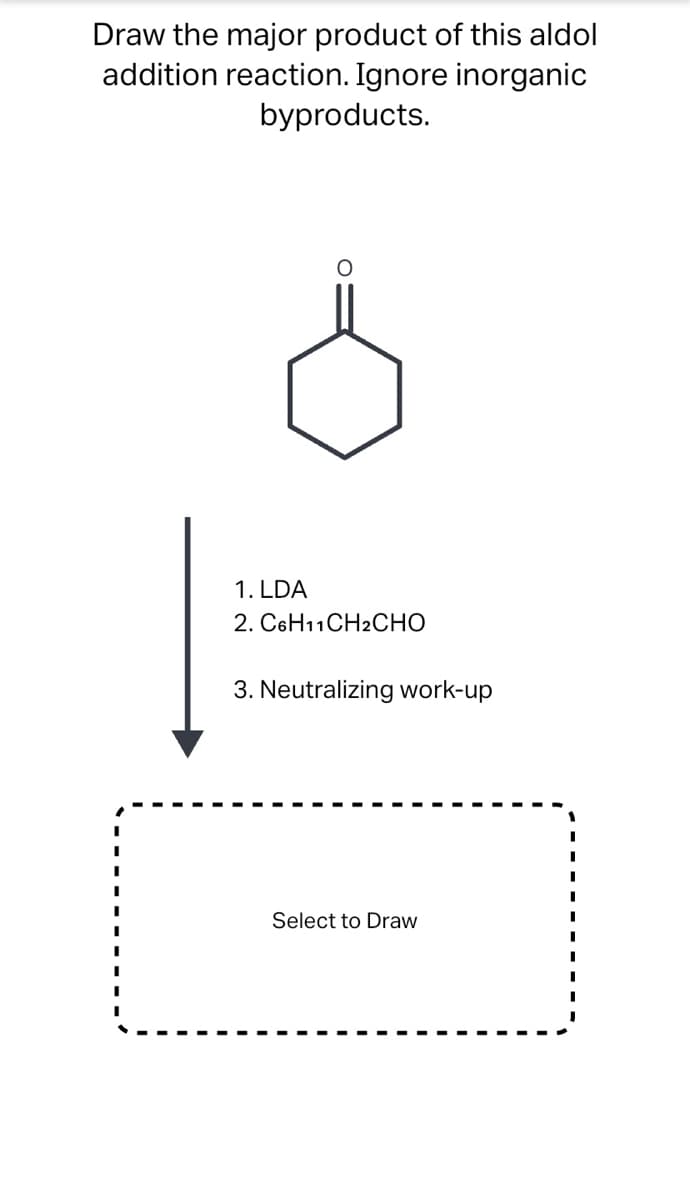 Draw the major product of this aldol
addition reaction. Ignore inorganic
byproducts.
1. LDA
2. C6H11CH2CHO
3. Neutralizing work-up
Select to Draw
