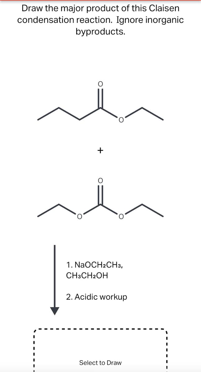 Draw the major product of this Claisen
condensation reaction. Ignore inorganic
byproducts.
+
1. NaOCH2CH3,
CH3CH2OH
2. Acidic workup
Select to Draw
