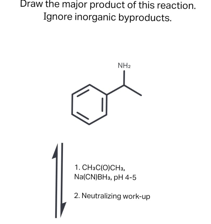 Draw the major product of this reaction.
Ignore inorganic byproducts.
NH2
1. CH3C(0)CH3,
Na(CN)BH3, pH 4-5
2. Neutralizing work-up
